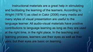 Instructional materials are a great help in stimulating
and facilitating the learning of the learners. According to
Wright (1976:1) as cited in Cakir (2006) many media and
many styles of visual presentation are useful to the
language learner. All audio-visual materials have positive
contributions to language learning as long as they are used
at the right time, in the right place. In the teaching and
learning process, learners use their eyes as well as their
ears; but their eyes are basic on learning.
 