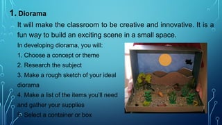 1. Diorama
It will make the classroom to be creative and innovative. It is a
fun way to build an exciting scene in a small space.
In developing diorama, you will:
1. Choose a concept or theme
2. Research the subject
3. Make a rough sketch of your ideal
diorama
4. Make a list of the items you’ll need
and gather your supplies
5. Select a container or box
 