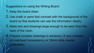 Suggestions on using the Writing Board:
1. Keep the board clean.
2. Use chalk or pens that contrast with the background of the
board so that students can see the information clearly.
3. Make text and drawings large enough to be seen from the
back of the room.
4. Prepare complex drawings in advance ( if very complex,
an overhead transparency or 35mm slide maybe
preferable).
 