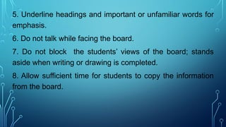 5. Underline headings and important or unfamiliar words for
emphasis.
6. Do not talk while facing the board.
7. Do not block the students’ views of the board; stands
aside when writing or drawing is completed.
8. Allow sufficient time for students to copy the information
from the board.
 