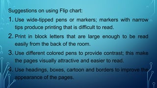 Suggestions on using Flip chart:
1. Use wide-tipped pens or markers; markers with narrow
tips produce printing that is difficult to read.
2. Print in block letters that are large enough to be read
easily from the back of the room.
3. Use different colored pens to provide contrast; this make
the pages visually attractive and easier to read.
4. Use headings, boxes, cartoon and borders to improve the
appearance of the pages.
 
