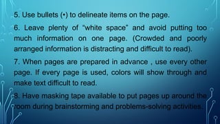 5. Use bullets (•) to delineate items on the page.
6. Leave plenty of “white space” and avoid putting too
much information on one page. (Crowded and poorly
arranged information is distracting and difficult to read).
7. When pages are prepared in advance , use every other
page. If every page is used, colors will show through and
make text difficult to read.
8. Have masking tape available to put pages up around the
room during brainstorming and problems-solving activities.
 