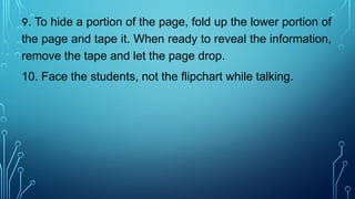 9. To hide a portion of the page, fold up the lower portion of
the page and tape it. When ready to reveal the information,
remove the tape and let the page drop.
10. Face the students, not the flipchart while talking.
 