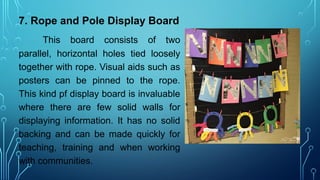 7. Rope and Pole Display Board
This board consists of two
parallel, horizontal holes tied loosely
together with rope. Visual aids such as
posters can be pinned to the rope.
This kind pf display board is invaluable
where there are few solid walls for
displaying information. It has no solid
backing and can be made quickly for
teaching, training and when working
with communities.
 