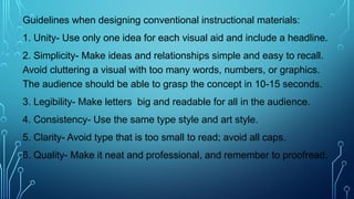 Guidelines when designing conventional instructional materials:
1. Unity- Use only one idea for each visual aid and include a headline.
2. Simplicity- Make ideas and relationships simple and easy to recall.
Avoid cluttering a visual with too many words, numbers, or graphics.
The audience should be able to grasp the concept in 10-15 seconds.
3. Legibility- Make letters big and readable for all in the audience.
4. Consistency- Use the same type style and art style.
5. Clarity- Avoid type that is too small to read; avoid all caps.
6. Quality- Make it neat and professional, and remember to proofread.
 