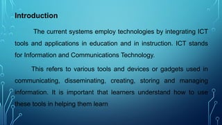 Introduction
The current systems employ technologies by integrating ICT
tools and applications in education and in instruction. ICT stands
for Information and Communications Technology.
This refers to various tools and devices or gadgets used in
communicating, disseminating, creating, storing and managing
information. It is important that learners understand how to use
these tools in helping them learn
 