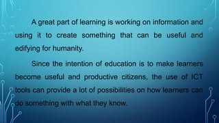 A great part of learning is working on information and
using it to create something that can be useful and
edifying for humanity.
Since the intention of education is to make learners
become useful and productive citizens, the use of ICT
tools can provide a lot of possibilities on how learners can
do something with what they know.
 