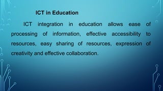 ICT in Education
ICT integration in education allows ease of
processing of information, effective accessibility to
resources, easy sharing of resources, expression of
creativity and effective collaboration.
 