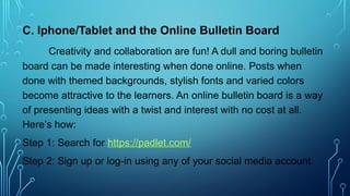 C. Iphone/Tablet and the Online Bulletin Board
Creativity and collaboration are fun! A dull and boring bulletin
board can be made interesting when done online. Posts when
done with themed backgrounds, stylish fonts and varied colors
become attractive to the learners. An online bulletin board is a way
of presenting ideas with a twist and interest with no cost at all.
Here’s how:
Step 1: Search for https://padlet.com/
Step 2: Sign up or log-in using any of your social media account.
 