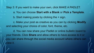 Step 3: If you want to make your own, click MAKE A PADLET.
a. You can choose Start with a Blank or Pick a Template.
b. Start making posts by clicking the + sign.
c. Make your post as creative as you can by clicking Modify
and selecting your choice of color, font, theme, etc.
d. You can now share your Padlet or online bulletin board to
your friends. Click Share and allow others to have access to it or
you can share through the social media account where others can
view it.
 