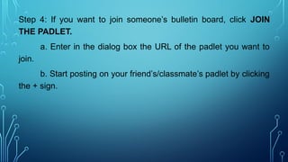 Step 4: If you want to join someone’s bulletin board, click JOIN
THE PADLET.
a. Enter in the dialog box the URL of the padlet you want to
join.
b. Start posting on your friend’s/classmate’s padlet by clicking
the + sign.
 