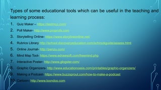 Types of some educational tools which can be useful in the teaching and
learning process:
1. Quiz Maker – https://testmoz.com/
2. Poll Maker- http://www.proprofs.com
3. Storytelling Online- https://www.storylineonline.net/
4. Rubrics Library http://school.discoveryeducation.com/schrockguide/assess.html
5. Online Journal- http://penzu.com/
6. Mind Map Tool- https://www.edrawsoft.com/freemind.php
7. Interactive Poster- http://www.glogster.com/
8. Graphic Organizers- http://www.educationoasis.com/printables/graphic-organizers/
9. Making a Podcast- https://www.buzzsprout.com/how-to-make-a-podcast
10. Cartoon- http://www.toondoo.com
 