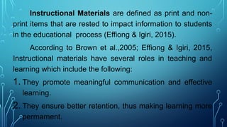 Instructional Materials are defined as print and non-
print items that are rested to impact information to students
in the educational process (Effiong & Igiri, 2015).
According to Brown et al.,2005; Effiong & Igiri, 2015,
Instructional materials have several roles in teaching and
learning which include the following:
1. They promote meaningful communication and effective
learning.
2. They ensure better retention, thus making learning more
permament.
 