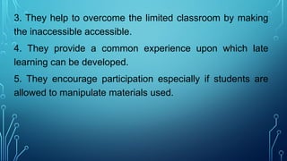 3. They help to overcome the limited classroom by making
the inaccessible accessible.
4. They provide a common experience upon which late
learning can be developed.
5. They encourage participation especially if students are
allowed to manipulate materials used.
 