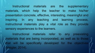 Instructional materials are the supplementary
materials, which help the teacher to make his/her
presentation concrete, effective, interesting, meaningful and
inspiring. In any teaching and learning process,
instructional materials play a vital role as they provide
sensory experiences to the learners.
Instructional materials refer to any preexisting
materials that are being incorporated, as well as to those
that will be specifically developed for the objectives
(Haigler, 2014).
 