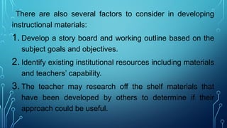 There are also several factors to consider in developing
instructional materials:
1. Develop a story board and working outline based on the
subject goals and objectives.
2. Identify existing institutional resources including materials
and teachers’ capability.
3. The teacher may research off the shelf materials that
have been developed by others to determine if their
approach could be useful.
 