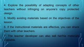 4. Explore the possibility of adapting concepts of other
teachers without infringing on anyone’s copy protected
design.
5. Modify existing materials based on the objectives of the
lesson.
6. If the instructional materials are effective, you can share
them with other teachers.
7. The teacher developer can also sell her/his materials
available.
 