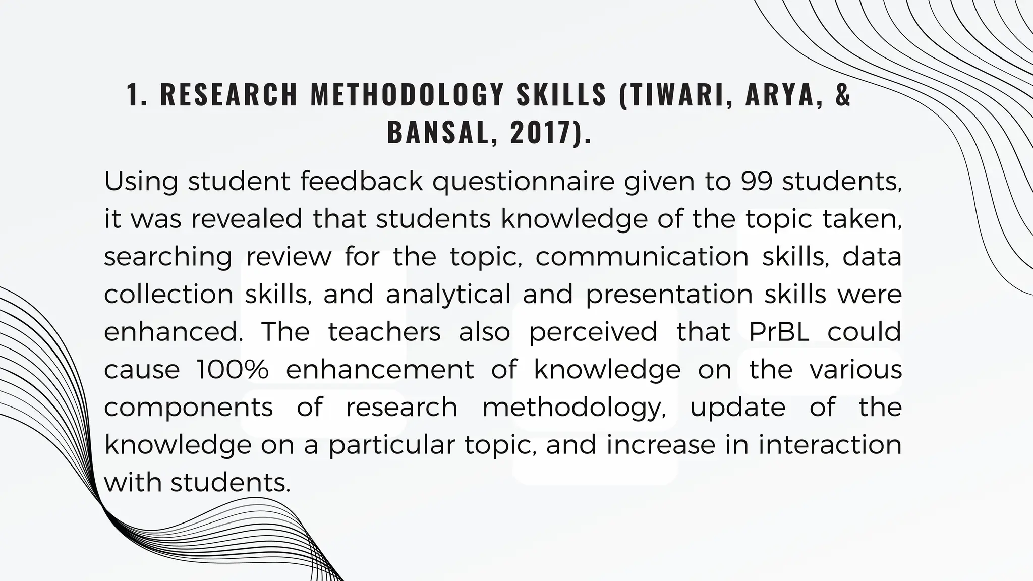 1. RESEARCH METHODOLOGY SKILLS (TIWARI, ARYA, &
BANSAL, 2017).
Using student feedback questionnaire given to 99 students,
it was revealed that students knowledge of the topic taken,
searching review for the topic, communication skills, data
collection skills, and analytical and presentation skills were
enhanced. The teachers also perceived that PrBL could
cause 100% enhancement of knowledge on the various
components of research methodology, update of the
knowledge on a particular topic, and increase in interaction
with students.
 