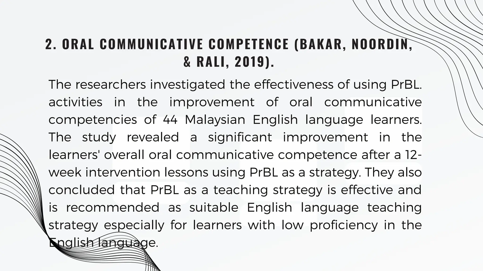 2. ORAL COMMUNICATIVE COMPETENCE (BAKAR, NOORDIN,
& RALI, 2019).
The researchers investigated the effectiveness of using PrBL.
activities in the improvement of oral communicative
competencies of 44 Malaysian English language learners.
The study revealed a significant improvement in the
learners' overall oral communicative competence after a 12-
week intervention lessons using PrBL as a strategy. They also
concluded that PrBL as a teaching strategy is effective and
is recommended as suitable English language teaching
strategy especially for learners with low proficiency in the
English language.
 
