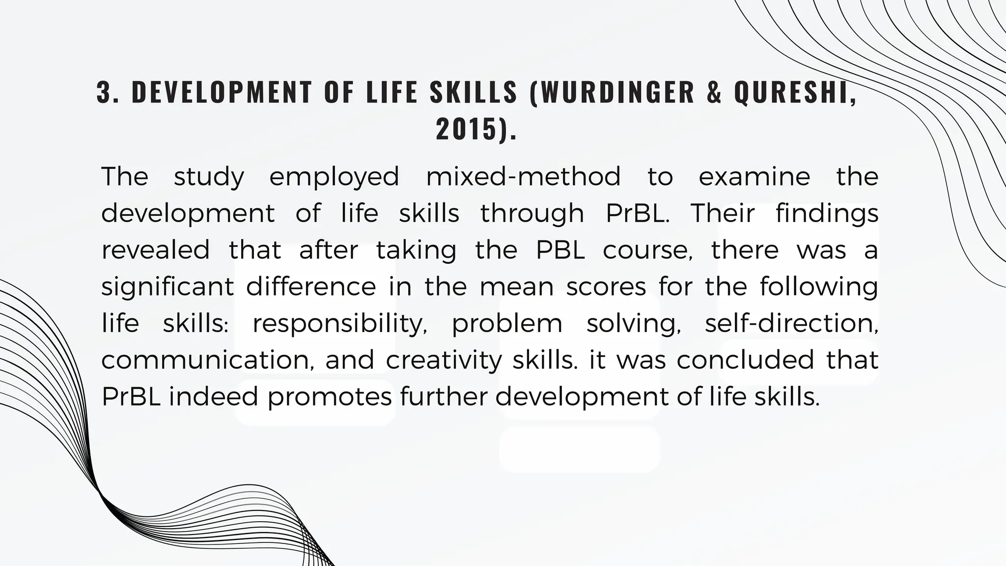 3. DEVELOPMENT OF LIFE SKILLS (WURDINGER & QURESHI,
2015).
The study employed mixed-method to examine the
development of life skills through PrBL. Their findings
revealed that after taking the PBL course, there was a
significant difference in the mean scores for the following
life skills: responsibility, problem solving, self-direction,
communication, and creativity skills. it was concluded that
PrBL indeed promotes further development of life skills.
 