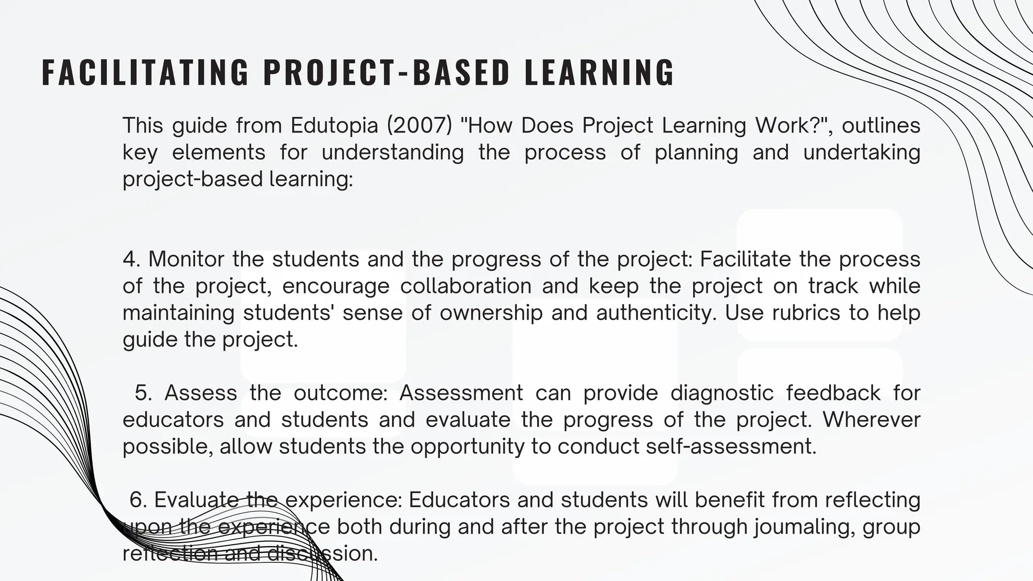 FACILITATING PROJECT-BASED LEARNING
This guide from Edutopia (2007) "How Does Project Learning Work?", outlines
key elements for understanding the process of planning and undertaking
project-based learning:
4. Monitor the students and the progress of the project: Facilitate the process
of the project, encourage collaboration and keep the project on track while
maintaining students' sense of ownership and authenticity. Use rubrics to help
guide the project.
5. Assess the outcome: Assessment can provide diagnostic feedback for
educators and students and evaluate the progress of the project. Wherever
possible, allow students the opportunity to conduct self-assessment.
6. Evaluate the experience: Educators and students will benefit from reflecting
upon the experience both during and after the project through joumaling, group
reflection and discussion.
 