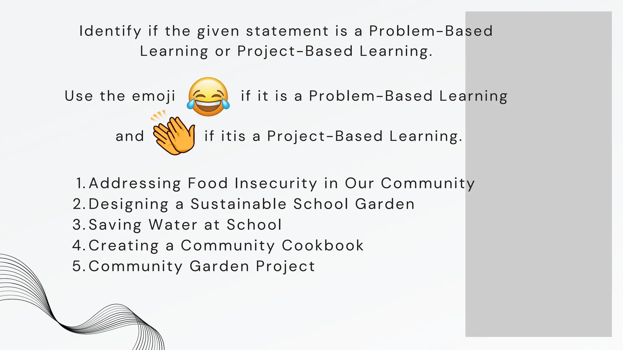 Identify if the given statement is a Problem-Based
Learning or Project-Based Learning.
Addressing Food Insecurity in Our Community
1.
Designing a Sustainable School Garden
2.
Saving Water at School
3.
Creating a Community Cookbook
4.
Community Garden Project
5.
Use the emoji if it is a Problem-Based Learning
and if itis a Project-Based Learning.
 