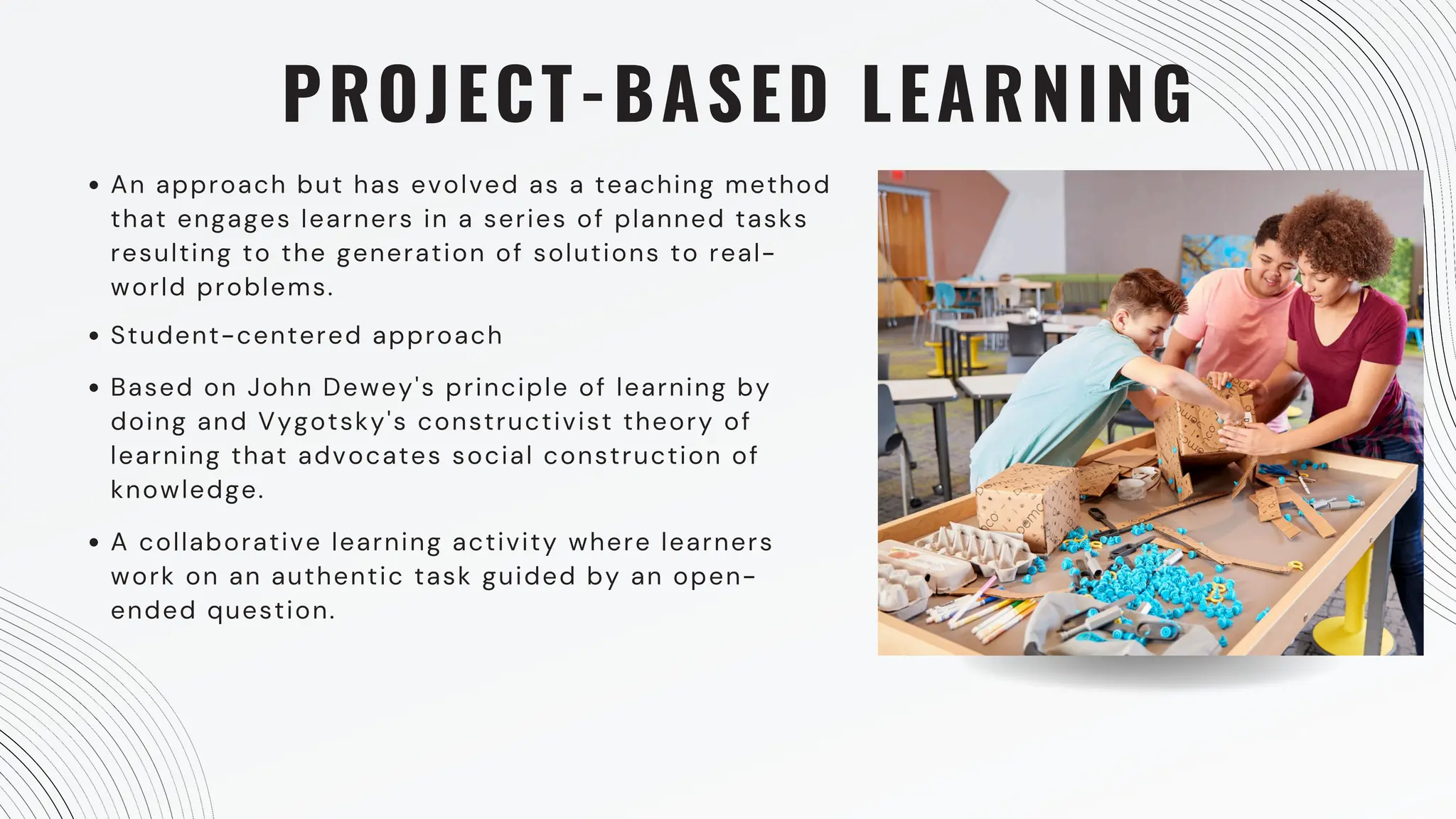 PROJECT-BASED LEARNING
An approach but has evolved as a teaching method
that engages learners in a series of planned tasks
resulting to the generation of solutions to real-
world problems.
Student-centered approach
Based on John Dewey's principle of learning by
doing and Vygotsky's constructivist theory of
learning that advocates social construction of
knowledge.
A collaborative learning activity where learners
work on an authentic task guided by an open-
ended question.
 