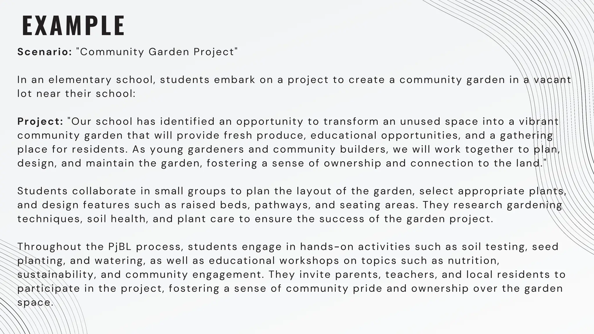 EXAMPLE
Scenario: "Community Garden Project"
In an elementary school, students embark on a project to create a community garden in a vacant
lot near their school:
Project: "Our school has identified an opportunity to transform an unused space into a vibrant
community garden that will provide fresh produce, educational opportunities, and a gathering
place for residents. As young gardeners and community builders, we will work together to plan,
design, and maintain the garden, fostering a sense of ownership and connection to the land."
Students collaborate in small groups to plan the layout of the garden, select appropriate plants,
and design features such as raised beds, pathways, and seating areas. They research gardening
techniques, soil health, and plant care to ensure the success of the garden project.
Throughout the PjBL process, students engage in hands-on activities such as soil testing, seed
planting, and watering, as well as educational workshops on topics such as nutrition,
sustainability, and community engagement. They invite parents, teachers, and local residents to
participate in the project, fostering a sense of community pride and ownership over the garden
space.
 