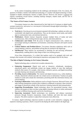 Lesson 1
2 Technology for Teaching and Learning 1
In the context of preparing students for the challenges and demands of the 21st century, the
question of whether a teacher with traditional technology or a teacher with digital technology is better
equipped to handle contemporary learners is highly relevant. However, the answer is nuanced and
requires considering several factors, including teaching strategies, student needs, and the role of
technology in education.
*The Nature of 21st Century Learners
21st-century learners are often characterized by their high level of exposure to digital media,
constant connectivity, and access to a vast amount of information through digital technologies. These
learners are typically:
• Tech-Savvy: Growing up in an environment saturated with technology, students are often very
comfortable with digital tools and platforms. They use the internet, social media, and mobile
apps to communicate, learn, and entertain themselves.
• Multitaskers: Modern learners frequently navigate multiple forms of media and tasks
simultaneously, often switching between apps, devices, and online platforms.
• Collaborative and Global: With the power of digital communication tools, students are
increasingly learning in collaborative environments, connecting with peers and experts around
the world.
• Critical Thinkers and Problem-Solvers: 21st-century education emphasizes skills such as
critical thinking, creativity, and problem-solving that are essential in the digital age.
• Self-Directed: These learners are accustomed to searching for and accessing information
independently, enabling them to take charge of their own learning process.
Given these characteristics, it’s evident that teachers need to be equipped with tools and
strategies that resonate with students' technological experiences and prepare them for the future.
*The Role of Digital Technology in 21st Century Education
Digital technology plays a critical role in modern education by:
• Enhancing Engagement: Digital tools such as interactive whiteboards, simulations,
educational games, and multimedia content can engage students in ways that traditional
methods often cannot. For example, video lessons, interactive quizzes, and digital storytelling
can make learning more dynamic and interesting.
• Providing Access to Information: The internet and digital resources (e.g., online databases,
e-books, educational websites) provide vast, instant access to information. Teachers can guide
students to curate and evaluate this information, promoting skills like information literacy and
critical thinking.
• Fostering Collaboration: Online platforms (such as Google Classroom, Microsoft Teams, and
other learning management systems) allow students to collaborate on projects, share resources,
and engage in discussions outside of the classroom, fostering teamwork and communication.
• Supporting Personalization: Digital technology allows for personalized learning, where
students can progress at their own pace using adaptive learning software or online assessments
that cater to different learning styles and levels of proficiency.
• Improving Assessment: Digital technologies can streamline and enhance assessment
processes through formative assessments, instant feedback, and tools that track student
progress. This allows teachers to adjust their instruction more effectively.
In essence, digital technology empowers teachers to provide a more interactive, engaging, and
responsive learning experience, which is crucial for developing the skills needed in the digital age.
 