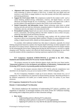 Lesson 1
4 Technology for Teaching and Learning 1
• Alignment with Learner Preferences: Today’s students are digital natives, accustomed to
using technology in almost all aspects of their lives. A teacher who uses digital tools and
resources is more likely to engage students in ways that resonate with their daily experiences
and learning preferences.
• Support for 21st-Century Skills: The competencies needed for the modern world—such as
critical thinking, problem-solving, collaboration, creativity, and digital literacy—are more
effectively developed through the use of technology. A teacher with digital tools is able to
provide students with opportunities to practice these skills in real-world contexts.
• Global Connectivity and Information Access: Digital technology opens doors to global
learning networks and real-time information, preparing students to be global citizens who can
collaborate, innovate, and adapt in an interconnected world.
• Personalized Learning: Digital tools can cater to diverse learning needs, offering customized
lessons, assessments, and learning pathways that allow students to move at their own pace,
enhancing individual growth and learning outcomes.
• Future-Ready Skills: Teachers using technology equip students with the technical skills
necessary to thrive in an increasingly digital workforce. Whether it's using collaborative tools,
coding, or digital research skills, students are better prepared for future opportunities.
To conclude, while traditional methods have their place in education, especially for critical
thinking and personal interaction, teachers who integrate digital technology are better equipped to meet
the needs of 21st-century learners. Digital tools not only enhance engagement but also prepare students
for the technologically driven future, helping them develop the skills necessary to succeed in a rapidly
changing world. Therefore, teachers who effectively blend technology with pedagogy are most likely
to provide students with the comprehensive learning experiences required in the 21st century.
ICT Competency Standards (CHED-UNESCO) as provided in the 2017, Policy,
Standards and Guidelines (PSG) for Pre-service Teacher Education
The program outcomes for teacher education degrees clearly state that every future teacher:
"demonstrate proficiency in the development and utilization of Information, Communication and
Technology (ICT) resources in promoting quality teaching-learning process."
To ensure that the program outcomes related to ICT shall be achieved, competencies were
identified to be developed by every pre-service teacher (CHED - UNESCO, Bangkok, 2009.)
The ICT Competency Standards is made up of seven domains. Each domain has a set of
competencies. The competencies are expressed in desired learning outcomes. Becoming proficient in
the different competencies will enable you to handle learners of the 21st century in your future
classroom.
ICT Competency Standards for Pre-service Teachers
Domain 1: Understanding ICT in Education
This domain emphasizes the importance of understanding ICT policies, guidelines, and
regulations in education. It encourages teachers to be aware of how ICT influences teaching
and learning and to adapt these policies to their classroom settings.
• Key Areas:
o Understanding policies affecting ICT in education.
o Adhering to these policies to ensure ICT is used appropriately.
o Applying ICT policies in a way that fits the specific learning environment.
 