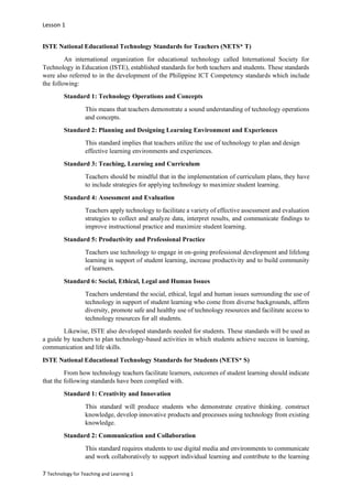 Lesson 1
7 Technology for Teaching and Learning 1
ISTE National Educational Technology Standards for Teachers (NETS* T)
An international organization for educational technology called International Society for
Technology in Education (ISTE), established standards for both teachers and students. These standards
were also referred to in the development of the Philippine ICT Competency standards which include
the following:
Standard 1: Technology Operations and Concepts
This means that teachers demonstrate a sound understanding of technology operations
and concepts.
Standard 2: Planning and Designing Learning Environment and Experiences
This standard implies that teachers utilize the use of technology to plan and design
effective learning environments and experiences.
Standard 3: Teaching, Learning and Curriculum
Teachers should be mindful that in the implementation of curriculum plans, they have
to include strategies for applying technology to maximize student learning.
Standard 4: Assessment and Evaluation
Teachers apply technology to facilitate a variety of effective assessment and evaluation
strategies to collect and analyze data, interpret results, and communicate findings to
improve instructional practice and maximize student learning.
Standard 5: Productivity and Professional Practice
Teachers use technology to engage in on-going professional development and lifelong
learning in support of student learning, increase productivity and to build community
of learners.
Standard 6: Social, Ethical, Legal and Human Issues
Teachers understand the social, ethical, legal and human issues surrounding the use of
technology in support of student learning who come from diverse backgrounds, affirm
diversity, promote safe and healthy use of technology resources and facilitate access to
technology resources for all students.
Likewise, ISTE also developed standards needed for students. These standards will be used as
a guide by teachers to plan technology-based activities in which students achieve success in learning,
communication and life skills.
ISTE National Educational Technology Standards for Students (NETS* S)
From how technology teachers facilitate learners, outcomes of student learning should indicate
that the following standards have been complied with.
Standard 1: Creativity and Innovation
This standard will produce students who demonstrate creative thinking. construct
knowledge, develop innovative products and processes using technology from existing
knowledge.
Standard 2: Communication and Collaboration
This standard requires students to use digital media and environments to communicate
and work collaboratively to support individual learning and contribute to the learning
 