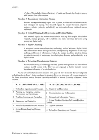 Lesson 1
8 Technology for Teaching and Learning 1
of others. This includes the use of a variety of media and formats for global awareness
with learners from other cultures.
Standard 3: Research and Information Fluency
Students are expected to apply digital tools to gather, evaluate and use information and
plan strategies for inquiry. This standard expects the student to locate, organize,
analyze, evaluate, synthesize and ethically use information from a variety of sources
and media.
Standard 4: Critical Thinking, Problem-Solving and Decision Making
This standard expects the students to use critical thinking skills to plan and conduct
research, manage projects, solve problems and make informed decisions using
appropriate digital tools.
Standard 5: Digital Citizenship
It is required by this standard that every technology student becomes a digital citizen
who demonstrates ethical and legal behavior, exemplified by the practice of safe, legal
and responsible use of information. Further, the student exhibits a positive attitude
towards the support of technology for collaboration, learning and productivity as a
digital citizen.
Standard 6: Technology Operations and Concepts
Sound understanding of technology concepts, systems and operation is a standard that
students should comply with. They too, are expected to further transfer current
knowledge to learning of new technologies.
As pre-service teacher education students now, you will have to master the knowledge and
skills (Learning to Know) for the standards for students. However, since you will become teachers in
the future, you should harness the same knowledge and skills to become (Learning to Become) future
teachers.
A. ISTE STANDARD for TEACHERS B. ISTE STANDARD for STUDENTS
1. Technology Operations and Concepts 1. Creativity and Innovation
2. Planning and Designing Learning
Environment and Experiences
2 Communication and Collaboration
3. Teaching, Learning and Curriculum 3 Research and Information Fluency
4. Assessment and Evaluation
4 Critical Thinking, Problem-Solving & Decision
Making
5. Productivity and Professional Practice 5 Digital Citizenship
6. Social, Ethical, Legal and Human
Issues
6 Technology Operations and Concepts
 