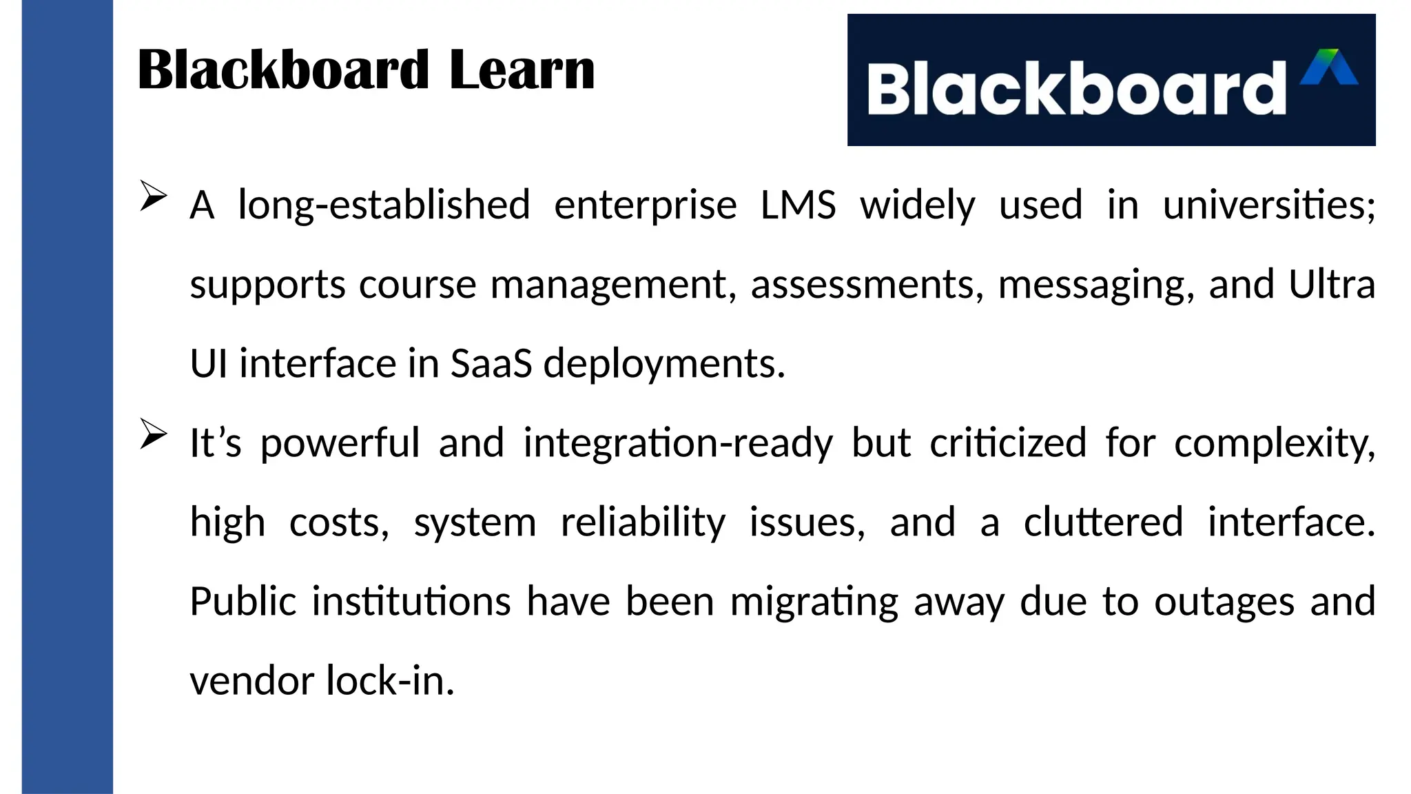 Blackboard Learn
 A long established enterprise LMS widely used in universities;
‑
supports course management, assessments, messaging, and Ultra
UI interface in SaaS deployments.
 It’s powerful and integration ready but criticized for complexity,
‑
high costs, system reliability issues, and a cluttered interface.
Public institutions have been migrating away due to outages and
vendor lock in.
‑
 