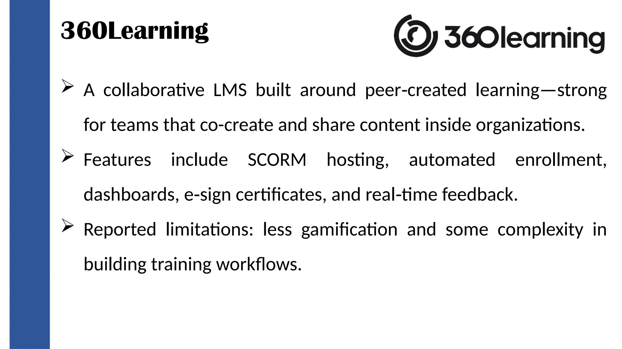 360Learning
 A collaborative LMS built around peer created learning—strong
‑
for teams that co-create and share content inside organizations.
 Features include SCORM hosting, automated enrollment,
dashboards, e sign certificates, and real time feedback.
‑ ‑
 Reported limitations: less gamification and some complexity in
building training workflows.
 
