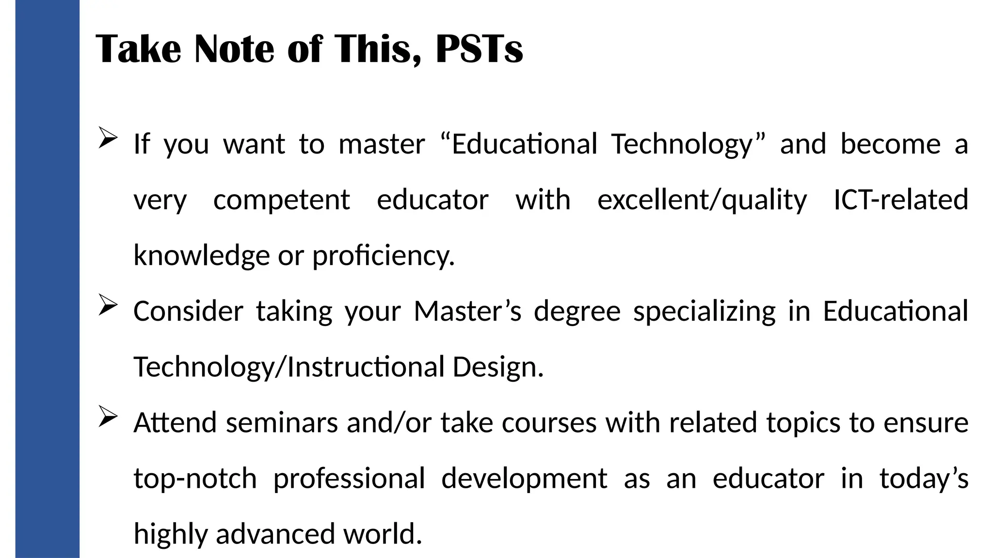 Take Note of This, PSTs
 If you want to master “Educational Technology” and become a
very competent educator with excellent/quality ICT-related
knowledge or proficiency.
 Consider taking your Master’s degree specializing in Educational
Technology/Instructional Design.
 Attend seminars and/or take courses with related topics to ensure
top-notch professional development as an educator in today’s
highly advanced world.
 