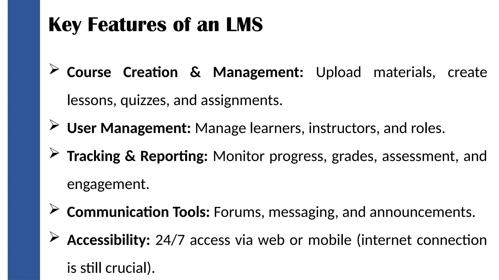 Key Features of an LMS
 Course Creation & Management: Upload materials, create
lessons, quizzes, and assignments.
 User Management: Manage learners, instructors, and roles.
 Tracking & Reporting: Monitor progress, grades, assessment, and
engagement.
 Communication Tools: Forums, messaging, and announcements.
 Accessibility: 24/7 access via web or mobile (internet connection
is still crucial).
 