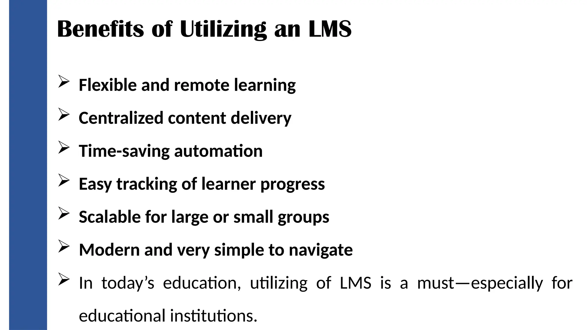 Benefits of Utilizing an LMS
 Flexible and remote learning
 Centralized content delivery
 Time-saving automation
 Easy tracking of learner progress
 Scalable for large or small groups
 Modern and very simple to navigate
 In today’s education, utilizing of LMS is a must—especially for
educational institutions.
 