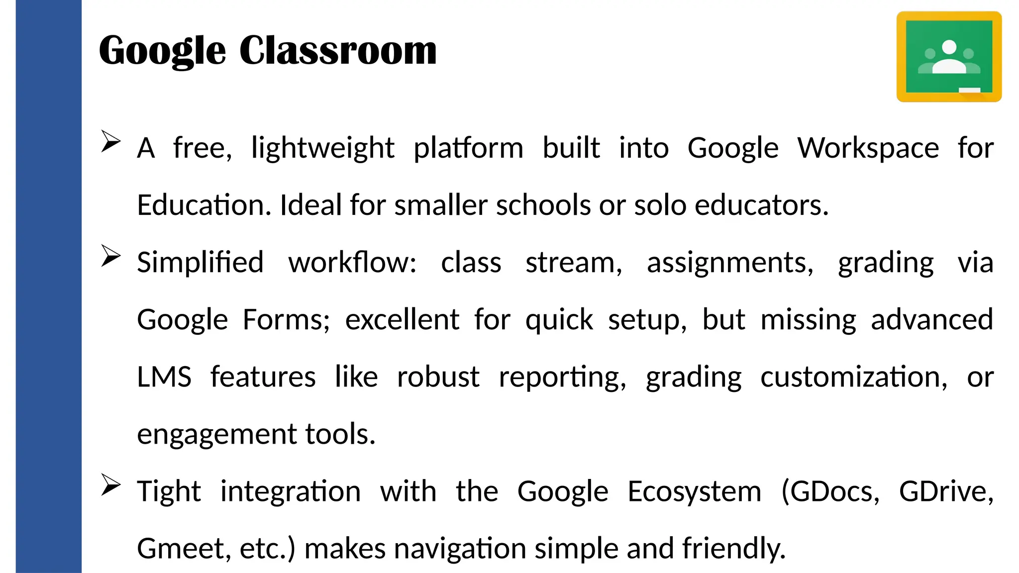 Google Classroom
 A free, lightweight platform built into Google Workspace for
Education. Ideal for smaller schools or solo educators.
 Simplified workflow: class stream, assignments, grading via
Google Forms; excellent for quick setup, but missing advanced
LMS features like robust reporting, grading customization, or
engagement tools.
 Tight integration with the Google Ecosystem (GDocs, GDrive,
Gmeet, etc.) makes navigation simple and friendly.
 