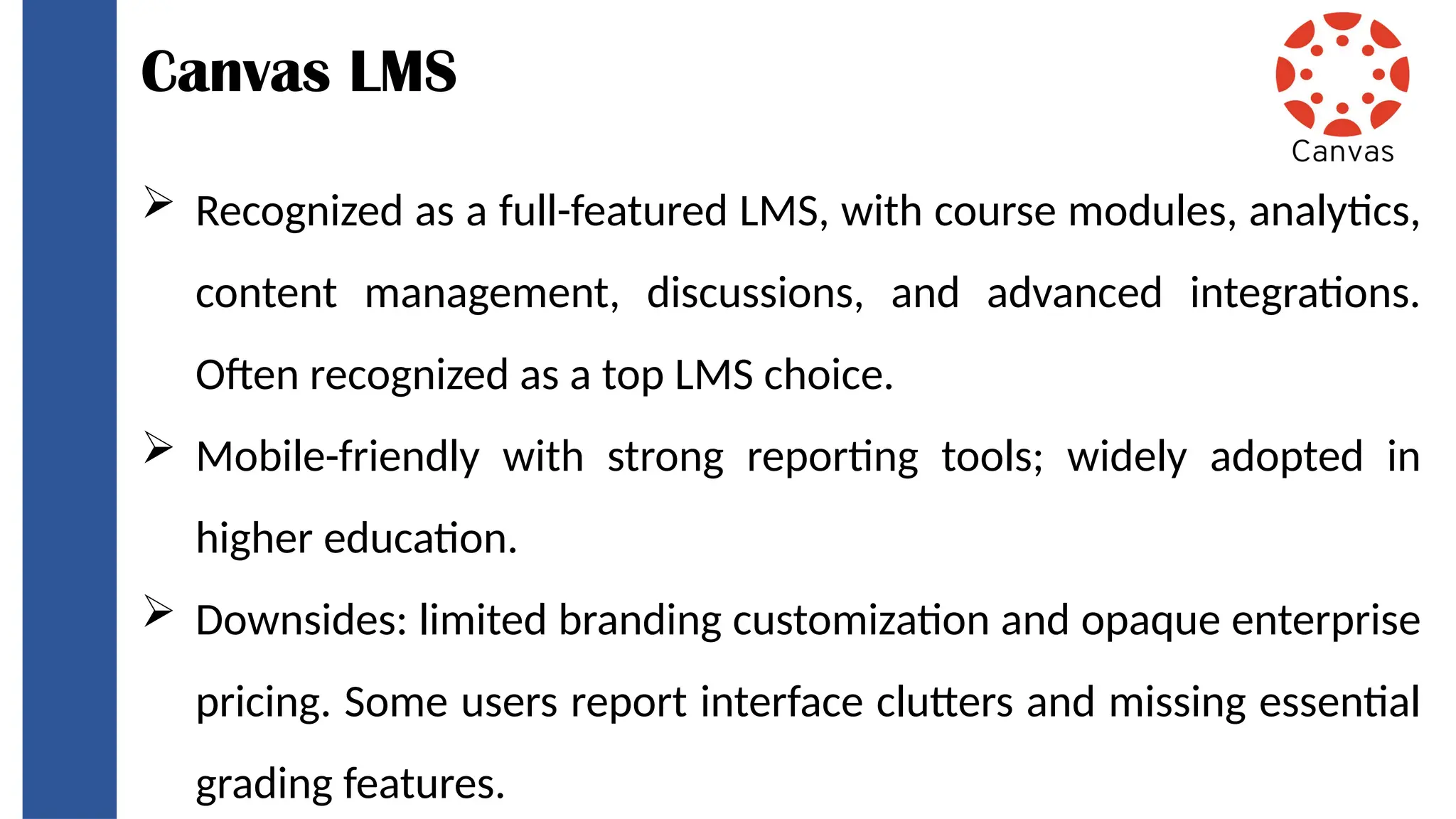 Canvas LMS
 Recognized as a full-featured LMS, with course modules, analytics,
content management, discussions, and advanced integrations.
Often recognized as a top LMS choice.
 Mobile-friendly with strong reporting tools; widely adopted in
higher education.
 Downsides: limited branding customization and opaque enterprise
pricing. Some users report interface clutters and missing essential
grading features.
 
