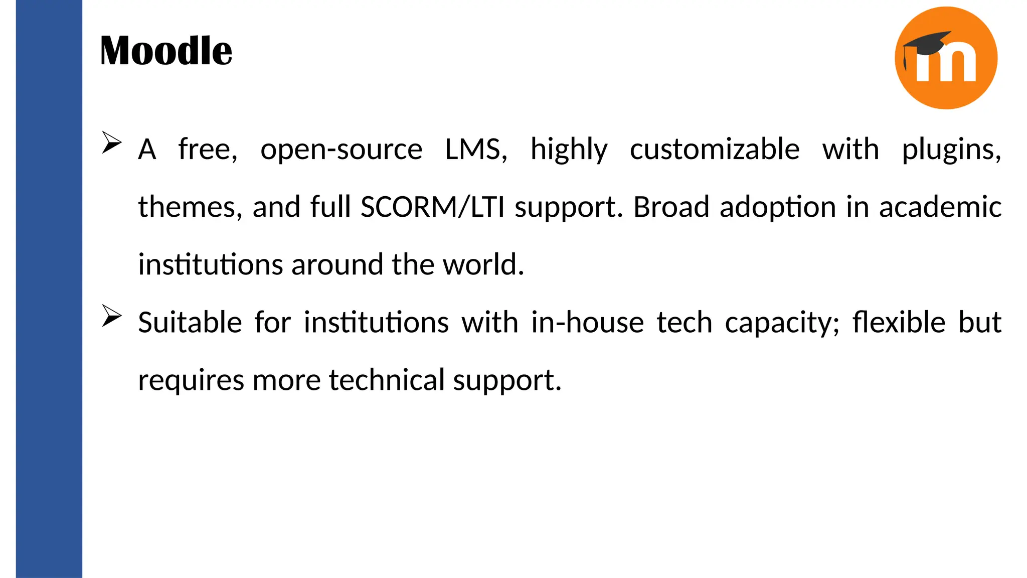 Moodle
 A free, open-source LMS, highly customizable with plugins,
themes, and full SCORM/LTI support. Broad adoption in academic
institutions around the world.
 Suitable for institutions with in house tech capacity; flexible but
‑
requires more technical support.
 