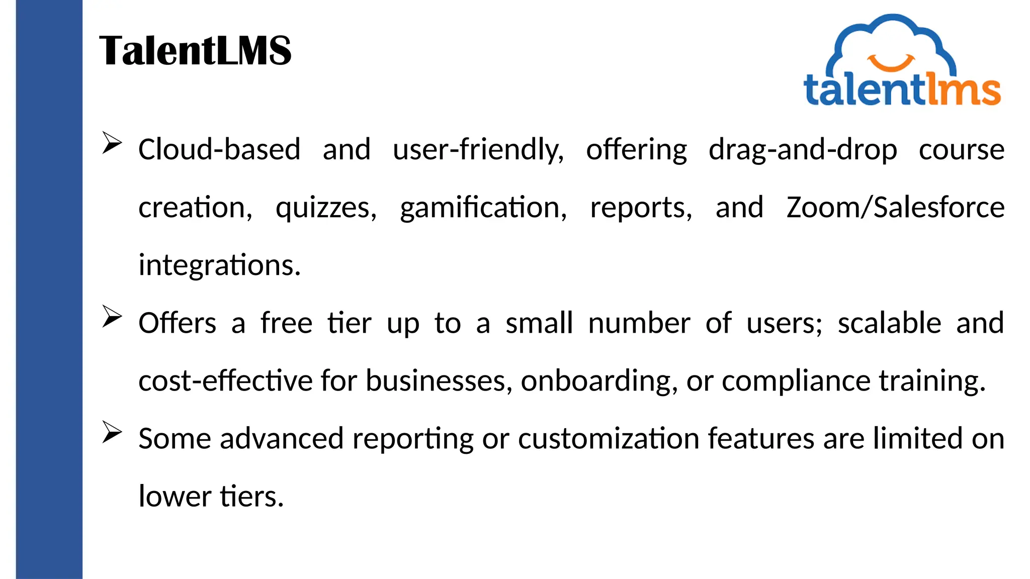 TalentLMS
 Cloud based and user friendly, offering drag and drop course
‑ ‑ ‑ ‑
creation, quizzes, gamification, reports, and Zoom/Salesforce
integrations.
 Offers a free tier up to a small number of users; scalable and
cost effective for businesses, onboarding, or compliance training.
‑
 Some advanced reporting or customization features are limited on
lower tiers.
 