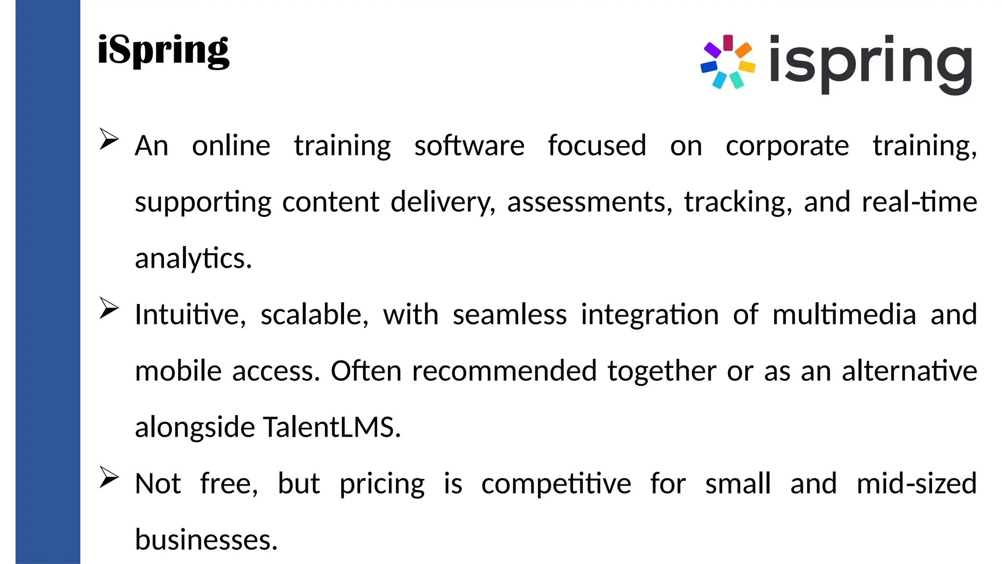 iSpring
 An online training software focused on corporate training,
supporting content delivery, assessments, tracking, and real time
‑
analytics.
 Intuitive, scalable, with seamless integration of multimedia and
mobile access. Often recommended together or as an alternative
alongside TalentLMS.
 Not free, but pricing is competitive for small and mid sized
‑
businesses.
 