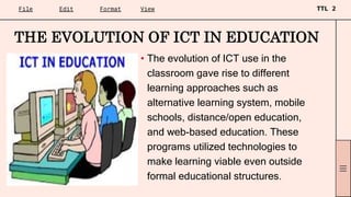 • The evolution of ICT use in the
classroom gave rise to different
learning approaches such as
alternative learning system, mobile
schools, distance/open education,
and web-based education. These
programs utilized technologies to
make learning viable even outside
formal educational structures.
THE EVOLUTION OF ICT IN EDUCATION
 