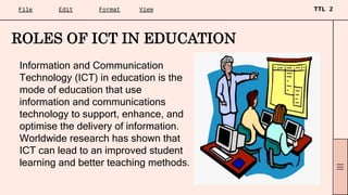Information and Communication
Technology (ICT) in education is the
mode of education that use
information and communications
technology to support, enhance, and
optimise the delivery of information.
Worldwide research has shown that
ICT can lead to an improved student
learning and better teaching methods.
ROLES OF ICT IN EDUCATION
 