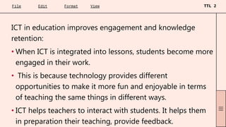 ICT in education improves engagement and knowledge
retention:
• When ICT is integrated into lessons, students become more
engaged in their work.
• This is because technology provides different
opportunities to make it more fun and enjoyable in terms
of teaching the same things in different ways.
• ICT helps teachers to interact with students. It helps them
in preparation their teaching, provide feedback.
 