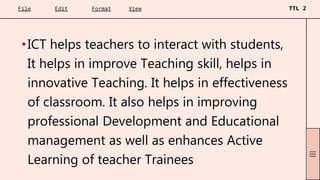 •ICT helps teachers to interact with students,
It helps in improve Teaching skill, helps in
innovative Teaching. It helps in effectiveness
of classroom. It also helps in improving
professional Development and Educational
management as well as enhances Active
Learning of teacher Trainees
 