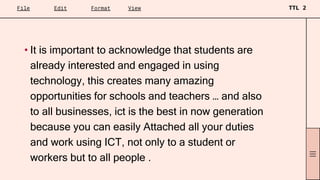 • It is important to acknowledge that students are
already interested and engaged in using
technology, this creates many amazing
opportunities for schools and teachers … and also
to all businesses, ict is the best in now generation
because you can easily Attached all your duties
and work using ICT, not only to a student or
workers but to all people .
 