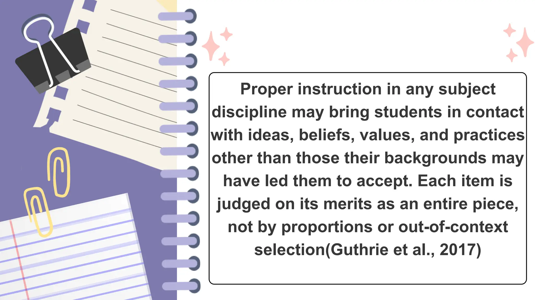 Proper instruction in any subject
discipline may bring students in contact
with ideas, beliefs, values, and practices
other than those their backgrounds may
have led them to accept. Each item is
judged on its merits as an entire piece,
not by proportions or out-of-context
selection(Guthrie et al., 2017)
 