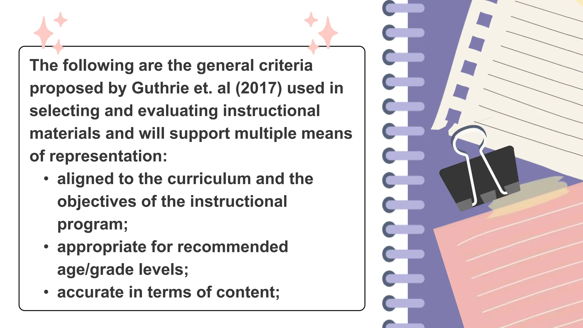 The following are the general criteria
proposed by Guthrie et. al (2017) used in
selecting and evaluating instructional
materials and will support multiple means
of representation:
• aligned to the curriculum and the
objectives of the instructional
program;
• appropriate for recommended
age/grade levels;
• accurate in terms of content;
 
