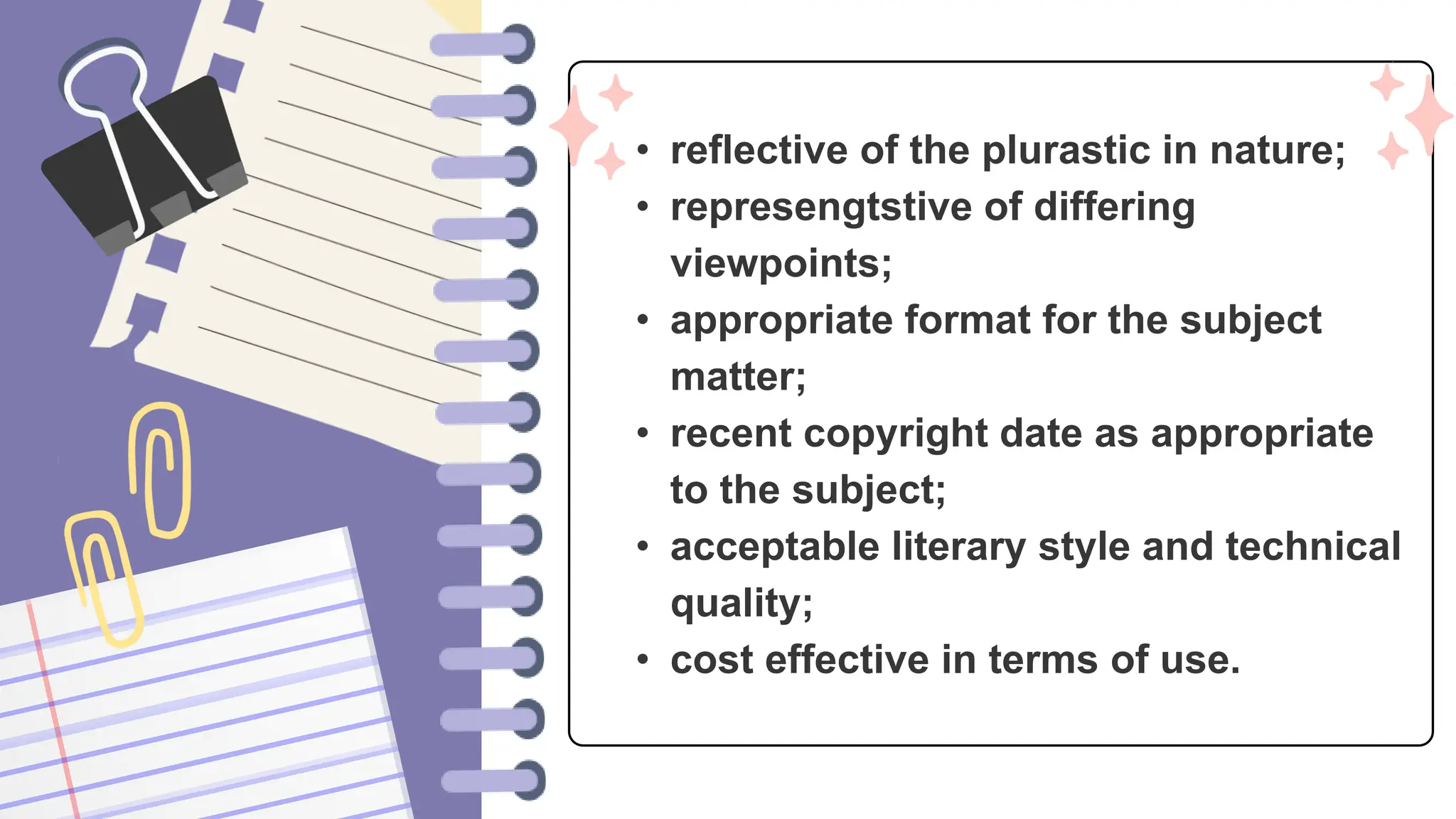 • reflective of the plurastic in nature;
• represengtstive of differing
viewpoints;
• appropriate format for the subject
matter;
• recent copyright date as appropriate
to the subject;
• acceptable literary style and technical
quality;
• cost effective in terms of use.
 